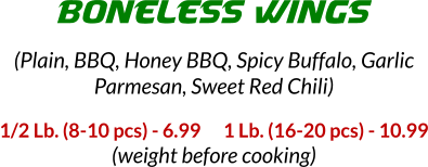 1/2 Lb. (8-10 pcs) - 6.99      1 Lb. (16-20 pcs) - 10.99 (weight before cooking) BONELESS WINGS (Plain, BBQ, Honey BBQ, Spicy Buffalo, Garlic Parmesan, Sweet Red Chili)