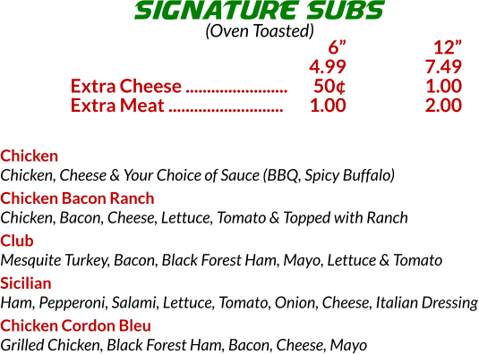 Chicken Chicken, Cheese & Your Choice of Sauce (BBQ, Spicy Buffalo) Chicken Bacon Ranch Chicken, Bacon, Cheese, Lettuce, Tomato & Topped with Ranch Club Mesquite Turkey, Bacon, Black Forest Ham, Mayo, Lettuce & Tomato Sicilian Ham, Pepperoni, Salami, Lettuce, Tomato, Onion, Cheese, Italian Dressing Chicken Cordon Bleu Grilled Chicken, Black Forest Ham, Bacon, Cheese, Mayo SIGNATURE SUBS (Oven Toasted) 	6	 12 	4.99	7.49 Extra Cheese ........................	50	1.00 Extra Meat ...........................	1.00	2.00