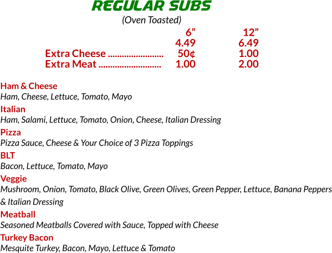 Ham & Cheese Ham, Cheese, Lettuce, Tomato, Mayo Italian Ham, Salami, Lettuce, Tomato, Onion, Cheese, Italian Dressing Pizza Pizza Sauce, Cheese & Your Choice of 3 Pizza Toppings BLT Bacon, Lettuce, Tomato, Mayo Veggie Mushroom, Onion, Tomato, Black Olive, Green Olives, Green Pepper, Lettuce, Banana Peppers & Italian Dressing Meatball Seasoned Meatballs Covered with Sauce, Topped with Cheese Turkey Bacon Mesquite Turkey, Bacon, Mayo, Lettuce & Tomato REGULAR SUBS (Oven Toasted) 	6	 12 	4.49	6.49 Extra Cheese ........................	50	1.00 Extra Meat ...........................	1.00	2.00