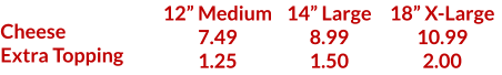 Cheese Extra Topping 12 Medium 7.49 1.25 14 Large 8.99 1.50 18 X-Large 10.99 2.00