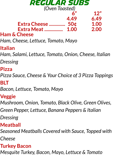 Ham & Cheese Ham, Cheese, Lettuce, Tomato, Mayo Italian Ham, Salami, Lettuce, Tomato, Onion, Cheese, Italian Dressing Pizza Pizza Sauce, Cheese & Your Choice of 3 Pizza Toppings BLT Bacon, Lettuce, Tomato, Mayo Veggie Mushroom, Onion, Tomato, Black Olive, Green Olives, Green Pepper, Lettuce, Banana Peppers & Italian Dressing Meatball Seasoned Meatballs Covered with Sauce, Topped with Cheese Turkey Bacon Mesquite Turkey, Bacon, Mayo, Lettuce & Tomato REGULAR SUBS (Oven Toasted) 	6	 12 	4.49	6.49 Extra Cheese ..............	50	1.00 Extra Meat ................	1.00	2.00