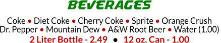 Coke  Diet Coke  Cherry Coke  Sprite  Orange Crush Dr. Pepper  Mountain Dew  A&W Root Beer  Water (1.00)  2 Liter Bottle - 2.49      12 oz. Can - 1.00 BEVERAGES