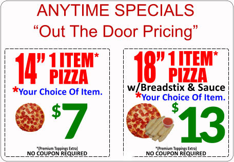 ANYTIME SPECIALS Out The Door Pricing 18 1 ITEM* PIZZA Your Choice Of Item. * w/Breadstix & Sauce 13 $ NO COUPON REQUIRED *(Premium Toppings Extra) $ 7 14 1 ITEM* PIZZA Your Choice Of Item. * NO COUPON REQUIRED *(Premium Toppings Extra)